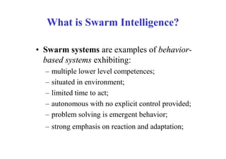 What is Swarm Intelligence?

• Swarm systems are examples of behavior-
  based systems exhibiting:
  –   multiple lower level competences;
  –   situated in environment;
  –   limited time to act;
  –   autonomous with no explicit control provided;
  –   problem solving is emergent behavior;
  – strong emphasis on reaction and adaptation;
 