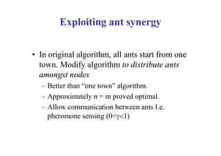 Exploiting ant synergy


• In original algorithm, all ants start from one
  town. Modify algorithm to distribute ants
  amongst nodes
  – Better than “one town” algorithm.
  – Approximately n = m proved optimal.
  – Allow communication between ants I.e.
    pheromone sensing (0<1)
 