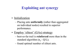 Exploiting ant synergy

• Initialization
   – Placing ants uniformily (rather than aggregated
     on individual nodes) resulted in superior
     performance.
• Employ ‘elitest’ (GAs) strategy
   – best-so-far trail is reinforced more than in the
     standard algorithm (ne - Q/L);
   – found optimal number of elitest ants.
 