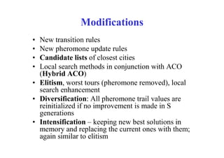 Modifications
• New transition rules
• New pheromone update rules
• Candidate lists of closest cities
• Local search methods in conjunction with ACO
  (Hybrid ACO)
• Elitism, worst tours (pheromone removed), local
  search enhancement
• Diversification: All pheromone trail values are
  reinitialized if no improvement is made in S
  generations
• Intensification – keeping new best solutions in
  memory and replacing the current ones with them;
  again similar to elitism
 