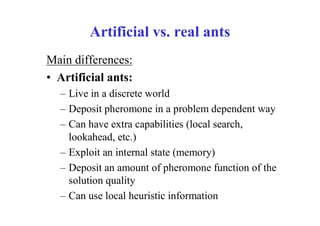 Artificial vs. real ants
Main differences:
• Artificial ants:
  – Live in a discrete world
  – Deposit pheromone in a problem dependent way
  – Can have extra capabilities (local search,
    lookahead, etc.)
  – Exploit an internal state (memory)
  – Deposit an amount of pheromone function of the
    solution quality
  – Can use local heuristic information
 