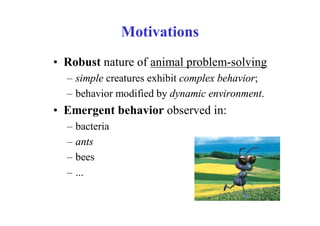 Motivations
• Robust nature of animal problem-solving
  – simple creatures exhibit complex behavior;
  – behavior modified by dynamic environment.
• Emergent behavior observed in:
  –   bacteria
  –   ants
  –   bees
  –   ...
 