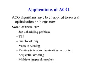 Applications of ACO
ACO algorithms have been applied to several
  optimization problems now.
Some of them are:
  –   Job-scheduling problem
  –   TSP
  –   Graph-coloring
  –   Vehicle Routing
  –   Routing in telecommunication networks
  –   Sequential ordering
  –   Multiple knapsack problem
 