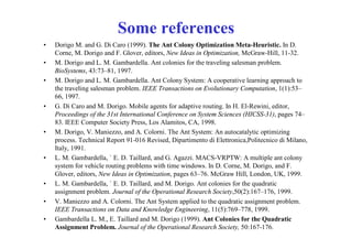 Some references
•   Dorigo M. and G. Di Caro (1999). The Ant Colony Optimization Meta-Heuristic. In D.
    Corne, M. Dorigo and F. Glover, editors, New Ideas in Optimization, McGraw-Hill, 11-32.
•   M. Dorigo and L. M. Gambardella. Ant colonies for the traveling salesman problem.
    BioSystems, 43:73–81, 1997.
•   M. Dorigo and L. M. Gambardella. Ant Colony System: A cooperative learning approach to
    the traveling salesman problem. IEEE Transactions on Evolutionary Computation, 1(1):53–
    66, 1997.
•   G. Di Caro and M. Dorigo. Mobile agents for adaptive routing. In H. El-Rewini, editor,
    Proceedings of the 31st International Conference on System Sciences (HICSS-31), pages 74–
    83. IEEE Computer Society Press, Los Alamitos, CA, 1998.
•   M. Dorigo, V. Maniezzo, and A. Colorni. The Ant System: An autocatalytic optimizing
    process. Technical Report 91-016 Revised, Dipartimento di Elettronica,Politecnico di Milano,
    Italy, 1991.
•   L. M. Gambardella, ` E. D. Taillard, and G. Agazzi. MACS-VRPTW: A multiple ant colony
    system for vehicle routing problems with time windows. In D. Corne, M. Dorigo, and F.
    Glover, editors, New Ideas in Optimization, pages 63–76. McGraw Hill, London, UK, 1999.
•   L. M. Gambardella, ` E. D. Taillard, and M. Dorigo. Ant colonies for the quadratic
    assignment problem. Journal of the Operational Research Society,50(2):167–176, 1999.
•   V. Maniezzo and A. Colorni. The Ant System applied to the quadratic assignment problem.
    IEEE Transactions on Data and Knowledge Engineering, 11(5):769–778, 1999.
•   Gambardella L. M., E. Taillard and M. Dorigo (1999). Ant Colonies for the Quadratic
    Assignment Problem. Journal of the Operational Research Society, 50:167-176.
 