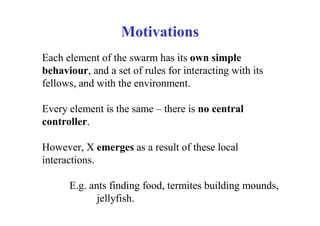 Motivations
Each element of the swarm has its own simple
behaviour, and a set of rules for interacting with its
fellows, and with the environment.

Every element is the same – there is no central
controller.

However, X emerges as a result of these local
interactions.

      E.g. ants finding food, termites building mounds,
             jellyfish.
 