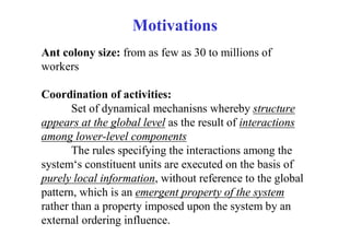 Motivations
Ant colony size: from as few as 30 to millions of
workers

Coordination of activities:
       Set of dynamical mechanisns whereby structure
appears at the global level as the result of interactions
among lower-level components
       The rules specifying the interactions among the
system‘s constituent units are executed on the basis of
purely local information, without reference to the global
pattern, which is an emergent property of the system
rather than a property imposed upon the system by an
external ordering influence.
 