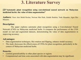 3. Literature Survey
[2]“Automatic plant recognition using convolutional neural network on Malaysian
medicinal herbs: the value of data augmentation”
Authors: Noor Aini Mohd Roslan, Norizan Mat Diah, Zaidah Ibrahim, Yuda Munarko, Agus Eko
Minarno.
Description:
The paper explores automatic plant recognition using a Convolutional Neural
Network (CNN) on Malaysian medicinal herbs. It compares the performance of the CNN
model on real and augmented datasets, demonstrating the value of data augmentation in
improving accuracy.
Advantages:
• Data augmentation techniques, like rotation and flipping, enhance model accuracy.
• The study showcases the effectiveness of CNNs for plant recognition, particularly in the
context of Malaysian medicinal herbs.
Demerits:
• Limited generalizability to other plant species or regions.
• Computational and time costs associated with data augmentation may be significant.
 