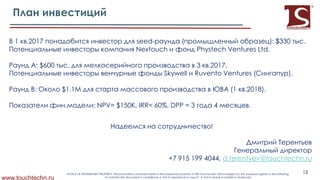 1 .2017 Х Х Хseed- ХЭ Х Ю: $330 .
Х ХNextouch Х Phystech Ventures Ltd.
A: $600 г Х Х Х3 .2017.
Х Х Skywell ХRuventoХVenturesХЭ Ю.
B: $1.1M Х Х Х Х ХЭ1 .2018).
Х г : NPV= $150K, IRR= 60%, DPP = 3 4 .
Х Х Ц
Х
Х
+7 915 199 4044, d.terentyev@touchtechn.ru
www.touchtechn.ru
13NOTICE OF PROPRIETARY PROPERTY: the information contained herein is the proprietary property of PRE Touchscreen Technologies Ltd. the possessor agrees to the following:
To maintain the document in confidence; 2. Not to reproduce or copy it; 3. Not to reveal or publish in whole part
 