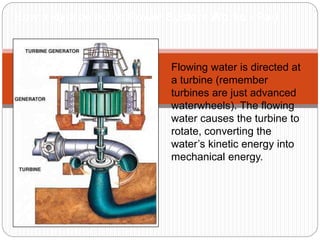 Flowing water is directed at
a turbine (remember
turbines are just advanced
waterwheels). The flowing
water causes the turbine to
rotate, converting the
water’s kinetic energy into
mechanical energy.
How a Hydroelectric Power System Works - Part 1
 
