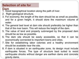 Selection of site for
Dam
1. Good topographical location along the path of river.
2. Right geological structure.
3. For economy, the length of the dam should be as small as possible,
and for a given height, it should store the maximum volume of
water.
4. The general bed level at dam site should preferably be higher than
that of the river basin. This will reduce the height of the dam.
5. The value of land and property submerged by the proposed dam
should be as low as possible.
6. The dam site should be easily accessible, so that it can be
economically connected to important towns and cities.
7. Site for establishing labor colonies and a healthy environment
should be available near the site.
8. If dam is situated in an earthquake zone, its design must include
earthquake forces. The type of structure best suited to resist
earthquake shocks without danger are earthen dams and concrete
gravity dams.
 