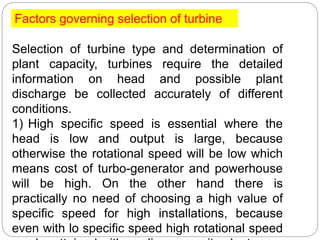 Factors governing selection of turbine
Selection of turbine type and determination of
plant capacity, turbines require the detailed
information on head and possible plant
discharge be collected accurately of different
conditions.
1) High specific speed is essential where the
head is low and output is large, because
otherwise the rotational speed will be low which
means cost of turbo-generator and powerhouse
will be high. On the other hand there is
practically no need of choosing a high value of
specific speed for high installations, because
even with lo specific speed high rotational speed
 