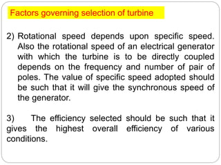 2) Rotational speed depends upon specific speed.
Also the rotational speed of an electrical generator
with which the turbine is to be directly coupled
depends on the frequency and number of pair of
poles. The value of specific speed adopted should
be such that it will give the synchronous speed of
the generator.
3) The efficiency selected should be such that it
gives the highest overall efficiency of various
conditions.
Factors governing selection of turbine
 