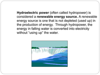 Hydroelectric power (often called hydropower) is
considered a renewable energy source. A renewable
energy source is one that is not depleted (used up) in
the production of energy. Through hydropower, the
energy in falling water is converted into electricity
without “using up” the water.
 