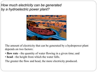 The amount of electricity that can be generated by a hydropower plant
depends on two factors:
• flow rate - the quantity of water flowing in a given time; and
• head - the height from which the water falls.
The greater the flow and head, the more electricity produced.
How much electricity can be generated
by a hydroelectric power plant?
 
