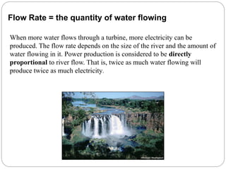 When more water flows through a turbine, more electricity can be
produced. The flow rate depends on the size of the river and the amount of
water flowing in it. Power production is considered to be directly
proportional to river flow. That is, twice as much water flowing will
produce twice as much electricity.
Flow Rate = the quantity of water flowing
 