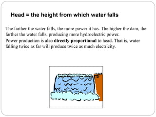 The farther the water falls, the more power it has. The higher the dam, the
farther the water falls, producing more hydroelectric power.
Power production is also directly proportional to head. That is, water
falling twice as far will produce twice as much electricity.
Head = the height from which water falls
 