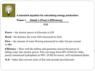 Power = the electric power in kilowatts or kW
Head = the distance the water falls (measured in feet)
Flow = the amount of water flowing (measured in cubic feet per second
or cfs)
Efficiency = How well the turbine and generator convert the power of
falling water into electric power. This can range from 60% (0.60) for older,
poorly maintained hydroplants to 90% (0.90) for newer, well maintained plants.
11.8 = Index that converts units of feet and seconds into kilowatts
A standard equation for calculating energy production:
Power = (Head) x (Flow) x (Efficiency)
11.8
 