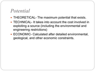 Potential
 THEORETICAL- The maximum potential that exists.
 TECHNICAL- It takes into account the cost involved in
exploiting a source (including the environmental and
engineering restrictions)
 ECONOMIC- Calculated after detailed environmental,
geological, and other economic constraints.
 