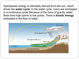 Hydropower energy is ultimately derived from the sun, which
drives the water cycle. In the water cycle, rivers are recharged
in a continuous cycle. Because of the force of gravity, water
flows from high points to low points. There is kinetic energy
embodied in the flow of water.
 