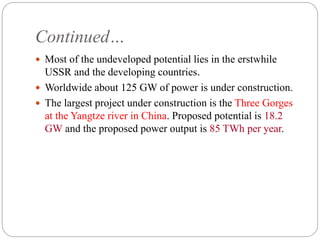 Continued…
 Most of the undeveloped potential lies in the erstwhile
USSR and the developing countries.
 Worldwide about 125 GW of power is under construction.
 The largest project under construction is the Three Gorges
at the Yangtze river in China. Proposed potential is 18.2
GW and the proposed power output is 85 TWh per year.
 