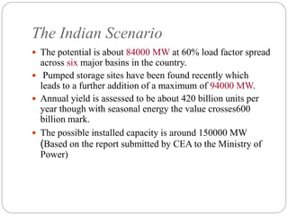 The Indian Scenario
 The potential is about 84000 MW at 60% load factor spread
across six major basins in the country.
 Pumped storage sites have been found recently which
leads to a further addition of a maximum of 94000 MW.
 Annual yield is assessed to be about 420 billion units per
year though with seasonal energy the value crosses600
billion mark.
 The possible installed capacity is around 150000 MW
(Based on the report submitted by CEA to the Ministry of
Power)
 