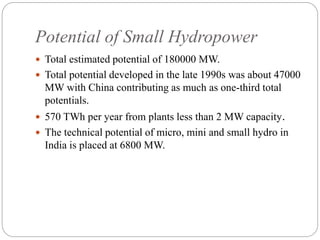 Potential of Small Hydropower
 Total estimated potential of 180000 MW.
 Total potential developed in the late 1990s was about 47000
MW with China contributing as much as one-third total
potentials.
 570 TWh per year from plants less than 2 MW capacity.
 The technical potential of micro, mini and small hydro in
India is placed at 6800 MW.
 