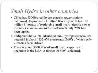 Small Hydro in other countries
 China has 43000 small hydro-electric power stations
nationwide to produce 23 million KWh a year. It has 100
million kilowatts of explorable small hydro-electric power
resources in mountainous areas of which only 29% has
been tapped.
 Philippines has a total identified mini-hydropower resource
potential is about 1132.476 megawatts (MW) of which only
7.2% has been utilized.
 There is about 3000 MW of small hydro capacity in
operation in the USA. A further 40 MW is planned.
 