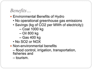 Benefits…
 Environmental Benefits of Hydro
• No operational greenhouse gas emissions
• Savings (kg of CO2 per MWh of electricity):
– Coal 1000 kg
– Oil 800 kg
– Gas 400 kg
• No SO2 or NOX
 Non-environmental benefits
– flood control, irrigation, transportation,
fisheries and
– tourism.
 
