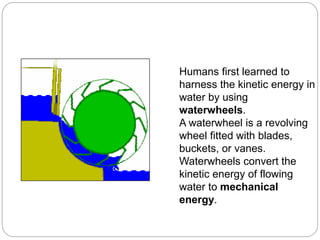 Humans first learned to
harness the kinetic energy in
water by using
waterwheels.
A waterwheel is a revolving
wheel fitted with blades,
buckets, or vanes.
Waterwheels convert the
kinetic energy of flowing
water to mechanical
energy.
 