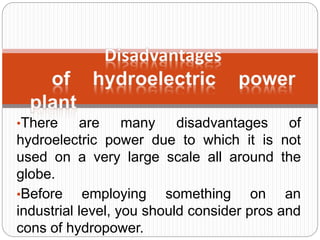 •There are many disadvantages of
hydroelectric power due to which it is not
used on a very large scale all around the
globe.
•Before employing something on an
industrial level, you should consider pros and
cons of hydropower.
 