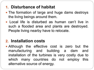 1. Disturbance of habitat
 The formation of large and huge dams destroys
the living beings around them.
 Local life is disturbed as human can’t live in
such a flooded area and plants are destroyed.
People living nearby have to relocate.
2. Installation costs
 Although the effective cost is zero but the
manufacturing and building a dam and
installation of the turbines is very costly due to
which many countries do not employ this
alternative source of energy.
 
