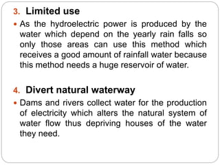 3. Limited use
 As the hydroelectric power is produced by the
water which depend on the yearly rain falls so
only those areas can use this method which
receives a good amount of rainfall water because
this method needs a huge reservoir of water.
4. Divert natural waterway
 Dams and rivers collect water for the production
of electricity which alters the natural system of
water flow thus depriving houses of the water
they need.
 