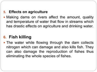 5. Effects on agriculture
 Making dams on rivers affect the amount, quality
and temperature of water that flow in streams which
has drastic effects on agriculture and drinking water.
6. Fish killing
 The water while flowing through the dam collects
nitrogen which can damage and also kills fish. They
can also damage the reproduction of fishes thus
eliminating the whole species of fishes.
 