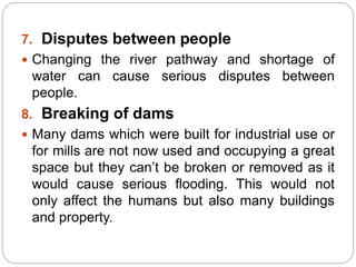 7. Disputes between people
 Changing the river pathway and shortage of
water can cause serious disputes between
people.
8. Breaking of dams
 Many dams which were built for industrial use or
for mills are not now used and occupying a great
space but they can’t be broken or removed as it
would cause serious flooding. This would not
only affect the humans but also many buildings
and property.
 