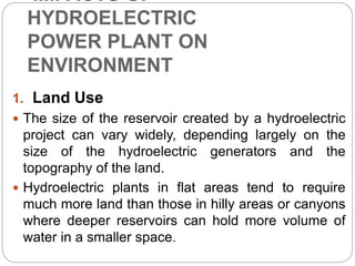 IMPACTS OF
HYDROELECTRIC
POWER PLANT ON
ENVIRONMENT
1. Land Use
 The size of the reservoir created by a hydroelectric
project can vary widely, depending largely on the
size of the hydroelectric generators and the
topography of the land.
 Hydroelectric plants in flat areas tend to require
much more land than those in hilly areas or canyons
where deeper reservoirs can hold more volume of
water in a smaller space.
 