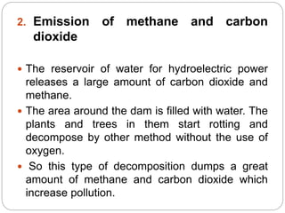 2. Emission of methane and carbon
dioxide
 The reservoir of water for hydroelectric power
releases a large amount of carbon dioxide and
methane.
 The area around the dam is filled with water. The
plants and trees in them start rotting and
decompose by other method without the use of
oxygen.
 So this type of decomposition dumps a great
amount of methane and carbon dioxide which
increase pollution.
 