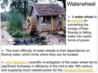  A water wheel is
a machine for
converting the
energy of free-
flowing or falling
water into useful
forms of power.
 The main difficulty of water wheels is their dependence on
flowing water, which limits where they can be located.
 John Smeaton's scientific investigation of the water wheel led to
significant increases in efficiency in the mid to late 18th century
and supplying much needed power for the Industrial Revolution.
Waterwheel
 