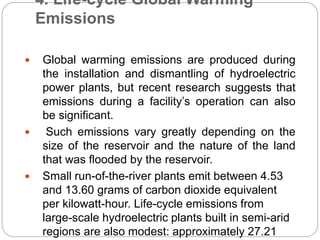 4. Life-cycle Global Warming
Emissions
 Global warming emissions are produced during
the installation and dismantling of hydroelectric
power plants, but recent research suggests that
emissions during a facility’s operation can also
be significant.
 Such emissions vary greatly depending on the
size of the reservoir and the nature of the land
that was flooded by the reservoir.
 Small run-of-the-river plants emit between 4.53
and 13.60 grams of carbon dioxide equivalent
per kilowatt-hour. Life-cycle emissions from
large-scale hydroelectric plants built in semi-arid
regions are also modest: approximately 27.21
 