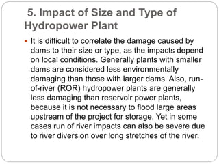 5. Impact of Size and Type of
Hydropower Plant
 It is difficult to correlate the damage caused by
dams to their size or type, as the impacts depend
on local conditions. Generally plants with smaller
dams are considered less environmentally
damaging than those with larger dams. Also, run-
of-river (ROR) hydropower plants are generally
less damaging than reservoir power plants,
because it is not necessary to flood large areas
upstream of the project for storage. Yet in some
cases run of river impacts can also be severe due
to river diversion over long stretches of the river.
 