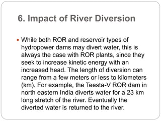 6. Impact of River Diversion
 While both ROR and reservoir types of
hydropower dams may divert water, this is
always the case with ROR plants, since they
seek to increase kinetic energy with an
increased head. The length of diversion can
range from a few meters or less to kilometers
(km). For example, the Teesta-V ROR dam in
north eastern India diverts water for a 23 km
long stretch of the river. Eventually the
diverted water is returned to the river.
 