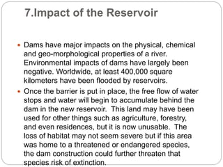 7.Impact of the Reservoir
 Dams have major impacts on the physical, chemical
and geo-morphological properties of a river.
Environmental impacts of dams have largely been
negative. Worldwide, at least 400,000 square
kilometers have been flooded by reservoirs.
 Once the barrier is put in place, the free flow of water
stops and water will begin to accumulate behind the
dam in the new reservoir. This land may have been
used for other things such as agriculture, forestry,
and even residences, but it is now unusable. The
loss of habitat may not seem severe but if this area
was home to a threatened or endangered species,
the dam construction could further threaten that
species risk of extinction.
 
