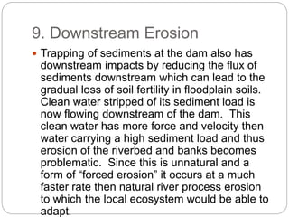 9. Downstream Erosion
 Trapping of sediments at the dam also has
downstream impacts by reducing the flux of
sediments downstream which can lead to the
gradual loss of soil fertility in floodplain soils.
Clean water stripped of its sediment load is
now flowing downstream of the dam. This
clean water has more force and velocity then
water carrying a high sediment load and thus
erosion of the riverbed and banks becomes
problematic. Since this is unnatural and a
form of “forced erosion” it occurs at a much
faster rate then natural river process erosion
to which the local ecosystem would be able to
adapt.
 