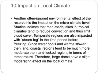 10.Impact on Local Climate
 Another often-ignored environmental effect of the
reservoir is the impact on the micro-climate level.
Studies indicate that man-made lakes in tropical
climates tend to reduce convection and thus limit
cloud cover. Temperate regions are also impacted
with “steam-fog” in the time period before
freezing. Since water cools and warms slower
then land, coastal regions tend to be much more
moderate then land-locked regions in terms of
temperature. Therefore, large dams have a slight
moderating effect on the local climate.
 