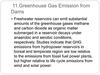 11.Greenhouse Gas Emission from
Dams
 Freshwater reservoirs can emit substantial
amounts of the greenhouse gases methane
and carbon dioxide as organic matter
submerged in a reservoir decays under
anaerobic and aerobic conditions,
respectively. Studies indicate that GHG
emissions from hydropower reservoirs in
boreal and temperate region are low relative
to the emissions from fossil fuel power plants,
but higher relative to life cycle emissions from
wind and solar power.
 