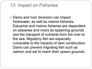 13. Impact on Fisheries
 Dams and river diversion can impact
freshwater, as well as marine fisheries.
Estuarine and marine fisheries are dependent
on estuaries and rivers as spawning grounds
and the transport of nutrients from the river to
the sea. Migratory fish are especially
vulnerable to the impacts of dam construction.
Dams can prevent migrating fish such as
salmon and eel to reach their spawn grounds.
 