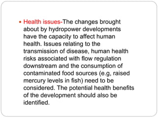  Health issues-The changes brought
about by hydropower developments
have the capacity to affect human
health. Issues relating to the
transmission of disease, human health
risks associated with flow regulation
downstream and the consumption of
contaminated food sources (e.g, raised
mercury levels in fish) need to be
considered. The potential health benefits
of the development should also be
identified.
 