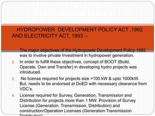  HYDROPOWER DEVELOPMENT POLICY ACT ,1992
AND ELECTRICITY ACT, 1993 :-
1. The major objectives of the Hydropower Development Policy 1992
was to involve private Investment in hydropower generation.
2. In order to fulfill these objectives, concept of BOOT (Build,
Operate, Own and Transfer) in developing hydro projects was
introduced.
3. No license required for projects size >100 kW & upto 1000kW.
But, needs to be endorsed at DoED with necessary clearance from
VDC’s.
4. License required for Survey, Generation, Transmission and
Distribution for projects more than 1 MW. Provision of Survey
License (Generation, Transmission, Distribution) and
construction/Operation Licenses (Generation Transmission
POLICIES RELATED TO
HYDROPOWER PLANTS
 