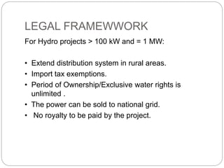 LEGAL FRAMEWWORK
For Hydro projects > 100 kW and = 1 MW:
• Extend distribution system in rural areas.
• Import tax exemptions.
• Period of Ownership/Exclusive water rights is
unlimited .
• The power can be sold to national grid.
• No royalty to be paid by the project.
 