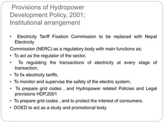 Provisions of Hydropower
Development Policy, 2001;
Institutional arrangement
• Electricity Tariff Fixation Commission to be replaced with Nepal
Electricity
Commission (NERC) as a regulatory body with main functions as;
• To act as the regulator of the sector,
• To regulating the transactions of electricity at every stage of
transaction,
• To fix electricity tariffs,
• To monitor and supervise the safety of the electric system,
• To prepare grid codes , and Hydropower related Policies and Legal
provisions HDP,2001
• To prepare grid codes , and to protect the interest of consumers.
• DOED to act as a study and promotional body
 