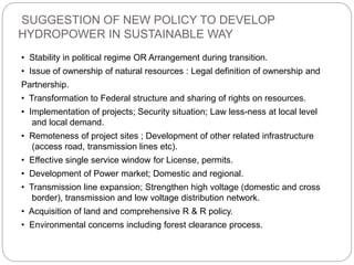 SUGGESTION OF NEW POLICY TO DEVELOP
HYDROPOWER IN SUSTAINABLE WAY
• Stability in political regime OR Arrangement during transition.
• Issue of ownership of natural resources : Legal definition of ownership and
Partnership.
• Transformation to Federal structure and sharing of rights on resources.
• Implementation of projects; Security situation; Law less-ness at local level
and local demand.
• Remoteness of project sites ; Development of other related infrastructure
(access road, transmission lines etc).
• Effective single service window for License, permits.
• Development of Power market; Domestic and regional.
• Transmission line expansion; Strengthen high voltage (domestic and cross
border), transmission and low voltage distribution network.
• Acquisition of land and comprehensive R & R policy.
• Environmental concerns including forest clearance process.
 